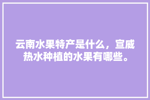 云南水果特产是什么，宣威热水种植的水果有哪些。 云南水果特产是什么，宣威热水种植的水果有哪些。 土壤施肥