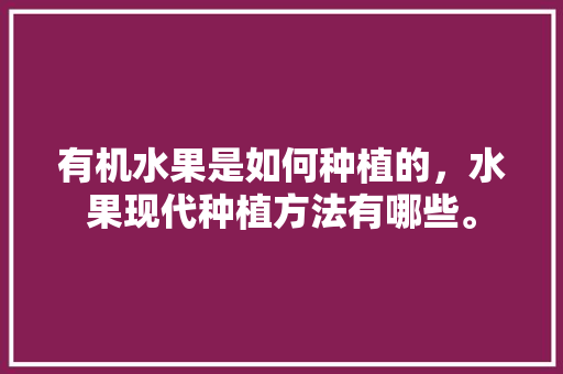 有机水果是如何种植的，水果现代种植方法有哪些。 有机水果是如何种植的，水果现代种植方法有哪些。 水果种植