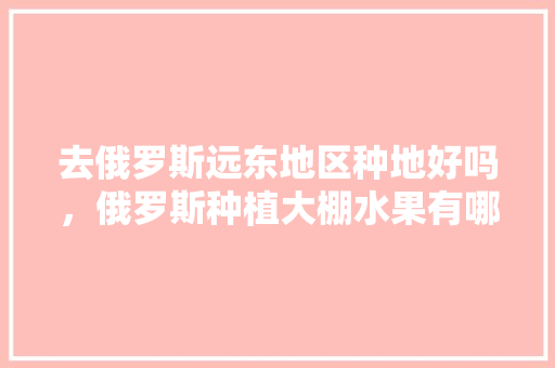 去俄罗斯远东地区种地好吗，俄罗斯种植大棚水果有哪些。 去俄罗斯远东地区种地好吗，俄罗斯种植大棚水果有哪些。 土壤施肥