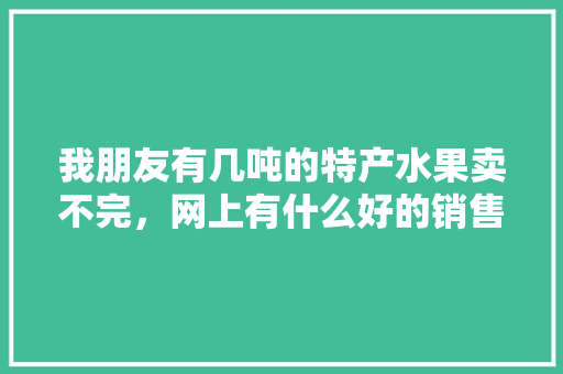 我朋友有几吨的特产水果卖不完，网上有什么好的销售渠道吗，南阳方城水果种植基地。 我朋友有几吨的特产水果卖不完，网上有什么好的销售渠道吗，南阳方城水果种植基地。 水果种植