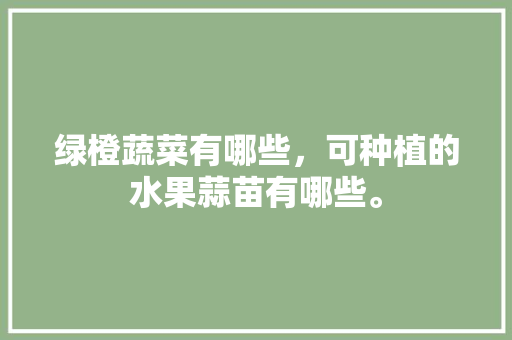 绿橙蔬菜有哪些，可种植的水果蒜苗有哪些。 绿橙蔬菜有哪些，可种植的水果蒜苗有哪些。 家禽养殖