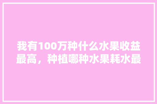 我有100万种什么水果收益最高，种植哪种水果耗水最多呢。 我有100万种什么水果收益最高，种植哪种水果耗水最多呢。 土壤施肥