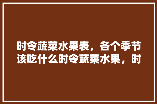 时令蔬菜水果表，各个季节该吃什么时令蔬菜水果，时令花卉种植水果大全图片。 时令蔬菜水果表，各个季节该吃什么时令蔬菜水果，时令花卉种植水果大全图片。 蔬菜种植