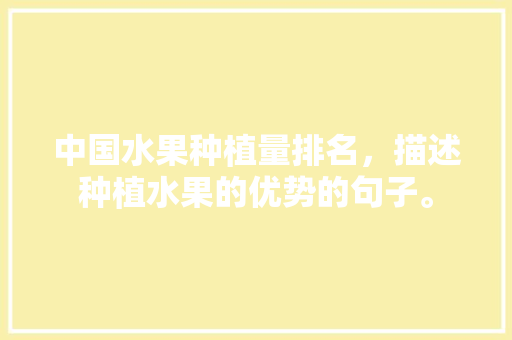 中国水果种植量排名，描述种植水果的优势的句子。 中国水果种植量排名，描述种植水果的优势的句子。 畜牧养殖