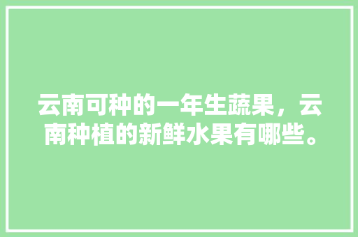 云南可种的一年生蔬果，云南种植的新鲜水果有哪些。 云南可种的一年生蔬果，云南种植的新鲜水果有哪些。 水果种植