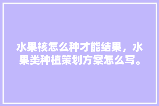 水果核怎么种才能结果，水果类种植策划方案怎么写。 水果核怎么种才能结果，水果类种植策划方案怎么写。 水果种植