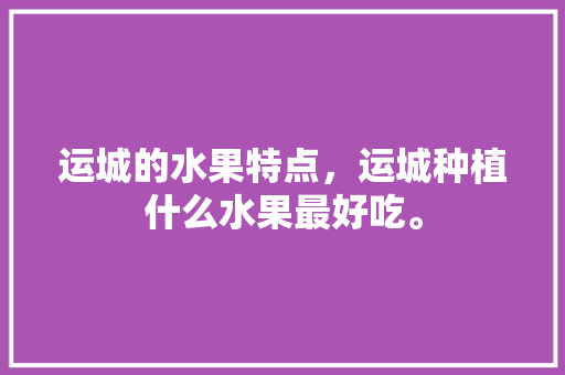 运城的水果特点，运城种植什么水果最好吃。 运城的水果特点，运城种植什么水果最好吃。 土壤施肥