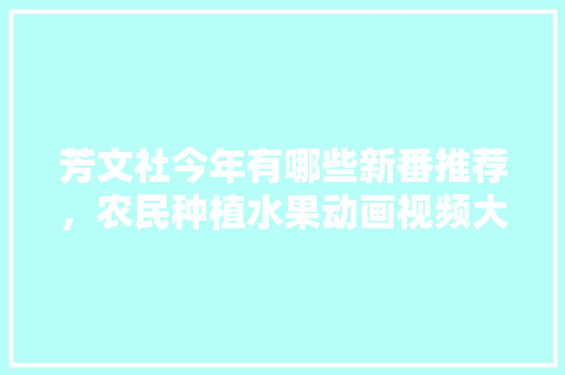 芳文社今年有哪些新番推荐，农民种植水果动画视频大全。 芳文社今年有哪些新番推荐，农民种植水果动画视频大全。 土壤施肥