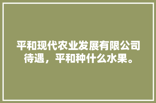 平和现代农业发展有限公司待遇，平和种什么水果。 平和现代农业发展有限公司待遇，平和种什么水果。 土壤施肥