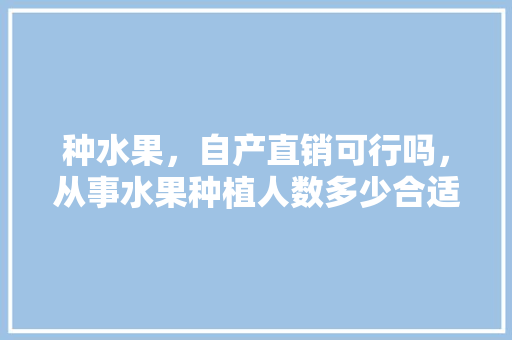 种水果，自产直销可行吗，从事水果种植人数多少合适。 种水果，自产直销可行吗，从事水果种植人数多少合适。 土壤施肥