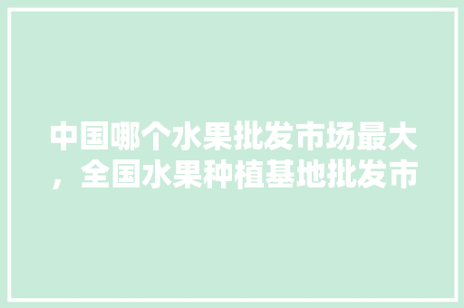 中国哪个水果批发市场最大，全国水果种植基地批发市场在哪。 中国哪个水果批发市场最大，全国水果种植基地批发市场在哪。 家禽养殖