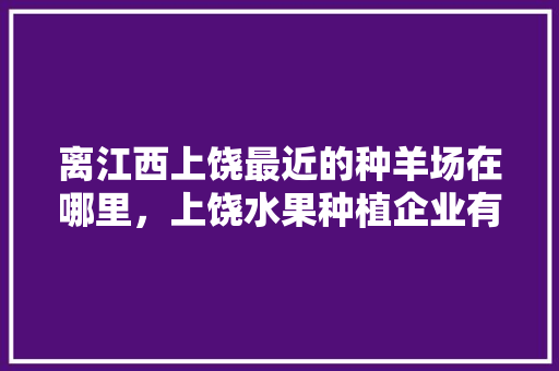 离江西上饶最近的种羊场在哪里，上饶水果种植企业有哪些。 离江西上饶最近的种羊场在哪里，上饶水果种植企业有哪些。 家禽养殖