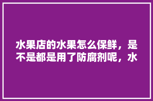 水果店的水果怎么保鲜，是不是都是用了防腐剂呢，水果种植什么防腐病最好。 水果店的水果怎么保鲜，是不是都是用了防腐剂呢，水果种植什么防腐病最好。 蔬菜种植