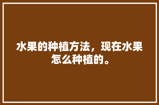 水果的种植方法，现在水果怎么种植的。 水果的种植方法，现在水果怎么种植的。 水果种植