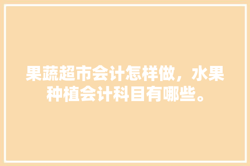 果蔬超市会计怎样做，水果种植会计科目有哪些。 果蔬超市会计怎样做，水果种植会计科目有哪些。 蔬菜种植