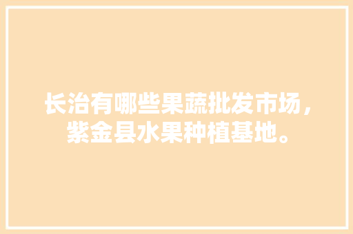 长治有哪些果蔬批发市场，紫金县水果种植基地。 长治有哪些果蔬批发市场，紫金县水果种植基地。 畜牧养殖