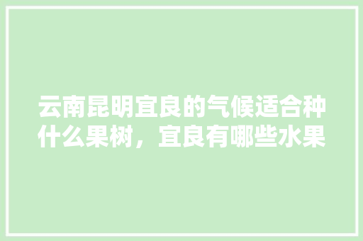 云南昆明宜良的气候适合种什么果树，宜良有哪些水果种植基地。 云南昆明宜良的气候适合种什么果树，宜良有哪些水果种植基地。 蔬菜种植