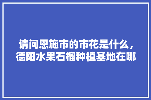 请问恩施市的市花是什么，德阳水果石榴种植基地在哪里。 请问恩施市的市花是什么，德阳水果石榴种植基地在哪里。 畜牧养殖