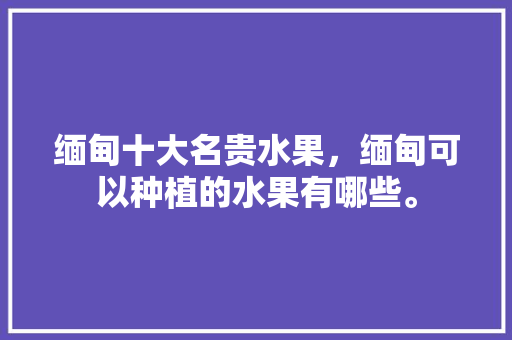 缅甸十大名贵水果，缅甸可以种植的水果有哪些。 缅甸十大名贵水果，缅甸可以种植的水果有哪些。 水果种植