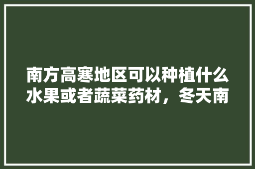 南方高寒地区可以种植什么水果或者蔬菜药材，冬天南方种植的水果有哪些。 南方高寒地区可以种植什么水果或者蔬菜药材，冬天南方种植的水果有哪些。 土壤施肥