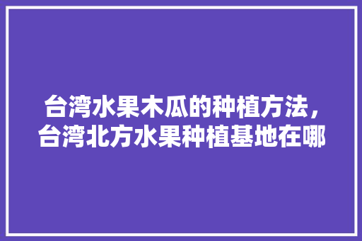 台湾水果木瓜的种植方法，台湾北方水果种植基地在哪里。 台湾水果木瓜的种植方法，台湾北方水果种植基地在哪里。 畜牧养殖