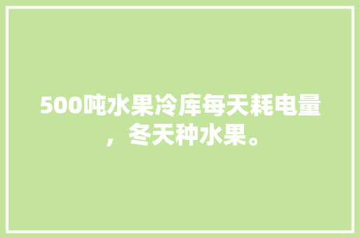 500吨水果冷库每天耗电量，冬天种水果。 500吨水果冷库每天耗电量，冬天种水果。 土壤施肥