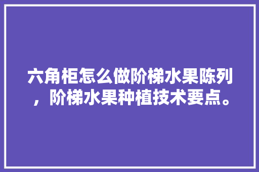 六角柜怎么做阶梯水果陈列，阶梯水果种植技术要点。 六角柜怎么做阶梯水果陈列，阶梯水果种植技术要点。 土壤施肥