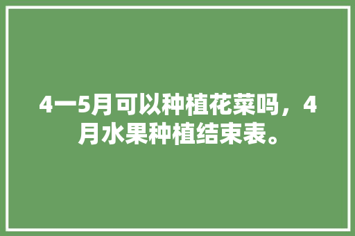 4一5月可以种植花菜吗，4月水果种植结束表。 4一5月可以种植花菜吗，4月水果种植结束表。 水果种植