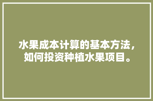 水果成本计算的基本方法，如何投资种植水果项目。 水果成本计算的基本方法，如何投资种植水果项目。 水果种植