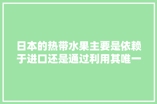 日本的热带水果主要是依赖于进口还是通过利用其唯一的冲绳南亚热带地区及其最南端的热带岛屿种植来供给，日本水果种植地区。 日本的热带水果主要是依赖于进口还是通过利用其唯一的冲绳南亚热带地区及其最南端的热带岛屿种植来供给，日本水果种植地区。 蔬菜种植