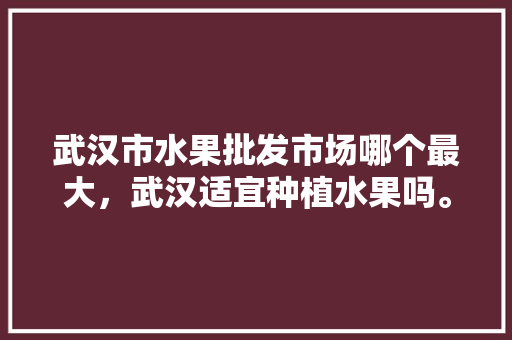 武汉市水果批发市场哪个最大，武汉适宜种植水果吗。 武汉市水果批发市场哪个最大，武汉适宜种植水果吗。 蔬菜种植