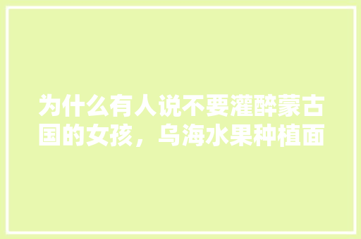 为什么有人说不要灌醉蒙古国的女孩，乌海水果种植面积。 为什么有人说不要灌醉蒙古国的女孩，乌海水果种植面积。 土壤施肥