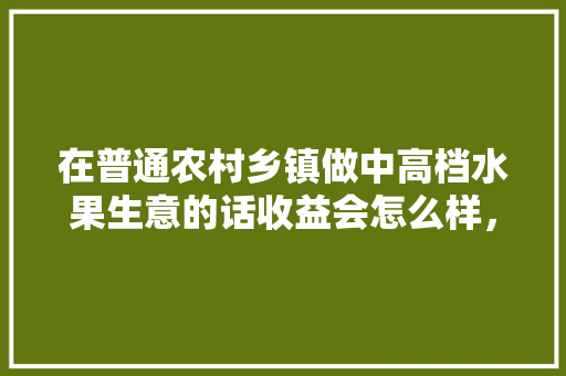 在普通农村乡镇做中高档水果生意的话收益会怎么样，种植销售水果赚钱吗现在。 在普通农村乡镇做中高档水果生意的话收益会怎么样，种植销售水果赚钱吗现在。 家禽养殖