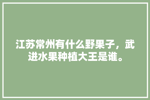 江苏常州有什么野果子，武进水果种植大王是谁。 江苏常州有什么野果子，武进水果种植大王是谁。 蔬菜种植