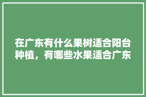 在广东有什么果树适合阳台种植，有哪些水果适合广东种植的。 在广东有什么果树适合阳台种植，有哪些水果适合广东种植的。 土壤施肥