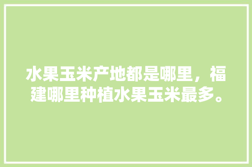 水果玉米产地都是哪里，福建哪里种植水果玉米最多。 水果玉米产地都是哪里，福建哪里种植水果玉米最多。 蔬菜种植