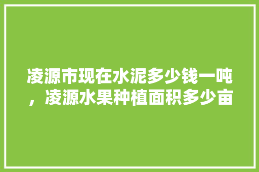 凌源市现在水泥多少钱一吨，凌源水果种植面积多少亩土地。 凌源市现在水泥多少钱一吨，凌源水果种植面积多少亩土地。 家禽养殖