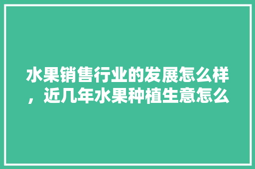 水果销售行业的发展怎么样，近几年水果种植生意怎么样。 水果销售行业的发展怎么样，近几年水果种植生意怎么样。 蔬菜种植