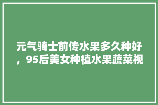 元气骑士前传水果多久种好，95后美女种植水果蔬菜视频。 元气骑士前传水果多久种好，95后美女种植水果蔬菜视频。 蔬菜种植