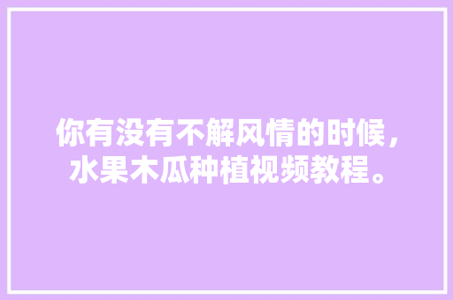 你有没有不解风情的时候，水果木瓜种植视频教程。 你有没有不解风情的时候，水果木瓜种植视频教程。 畜牧养殖