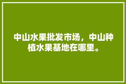 中山水果批发市场，中山种植水果基地在哪里。 中山水果批发市场，中山种植水果基地在哪里。 水果种植