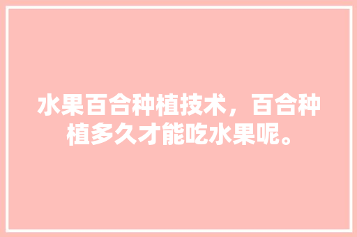 水果百合种植技术，百合种植多久才能吃水果呢。 水果百合种植技术，百合种植多久才能吃水果呢。 土壤施肥