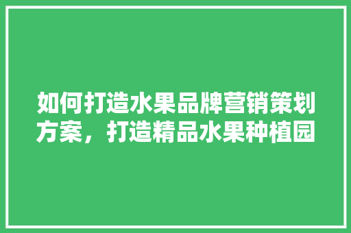 如何打造水果品牌营销策划方案，打造精品水果种植园申请怎么写。 如何打造水果品牌营销策划方案，打造精品水果种植园申请怎么写。 水果种植