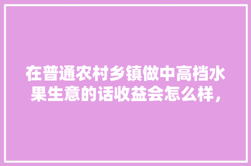 在普通农村乡镇做中高档水果生意的话收益会怎么样，北方种植水果赚钱吗现在。 在普通农村乡镇做中高档水果生意的话收益会怎么样，北方种植水果赚钱吗现在。 蔬菜种植