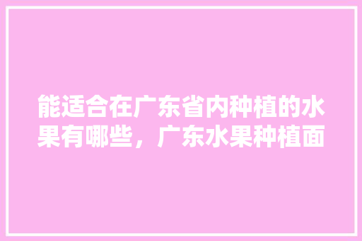 能适合在广东省内种植的水果有哪些，广东水果种植面积。 能适合在广东省内种植的水果有哪些，广东水果种植面积。 畜牧养殖