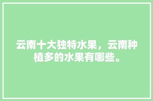 云南十大独特水果，云南种植多的水果有哪些。 云南十大独特水果，云南种植多的水果有哪些。 水果种植