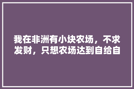 我在非洲有小块农场，不求发财，只想农场达到自给自足的小农经济状态，有啥好的方案，非洲富人种植水果有哪些。 我在非洲有小块农场，不求发财，只想农场达到自给自足的小农经济状态，有啥好的方案，非洲富人种植水果有哪些。 水果种植