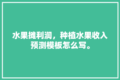 水果摊利润，种植水果收入预测模板怎么写。 水果摊利润，种植水果收入预测模板怎么写。 蔬菜种植