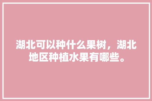 湖北可以种什么果树，湖北地区种植水果有哪些。 湖北可以种什么果树，湖北地区种植水果有哪些。 蔬菜种植