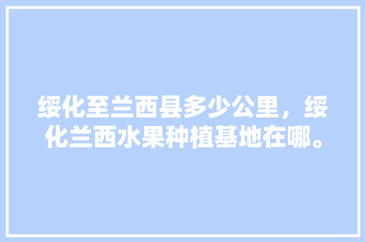 绥化至兰西县多少公里，绥化兰西水果种植基地在哪。 绥化至兰西县多少公里，绥化兰西水果种植基地在哪。 蔬菜种植